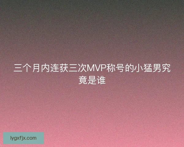 三个月内连获三次MVP称号的小猛男究竟是谁