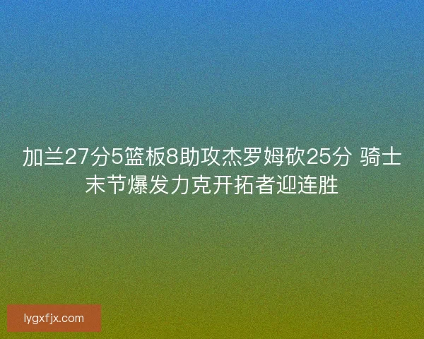 加兰27分5篮板8助攻杰罗姆砍25分 骑士末节爆发力克开拓者迎连胜