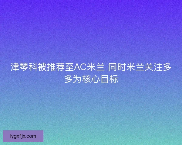 津琴科被推荐至AC米兰 同时米兰关注多多为核心目标 津琴科被推荐至AC米兰 同时米兰关注多多为核心目标
