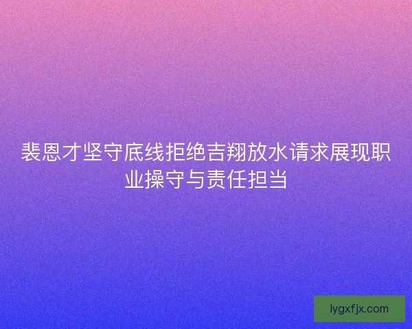裴恩才坚守底线拒绝吉翔放水请求展现职业操守与责任担当 裴恩才坚守底线拒绝吉翔放水请求展现职业操守与责任担当