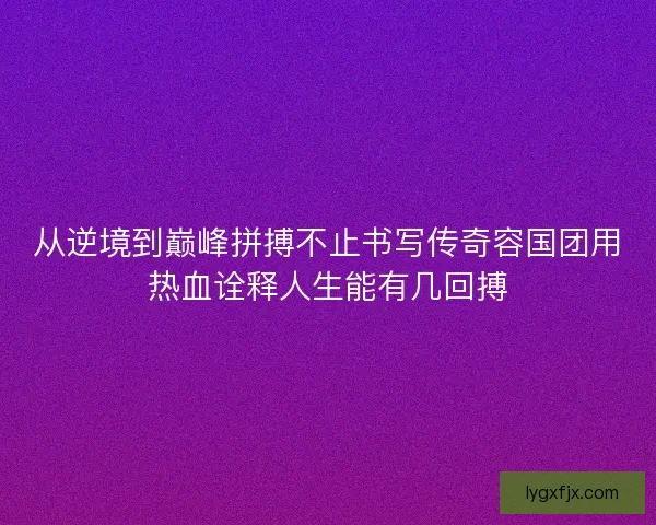 从逆境到巅峰拼搏不止书写传奇容国团用热血诠释人生能有几回搏 从逆境到巅峰拼搏不止书写传奇容国团用热血诠释人生能有几回搏