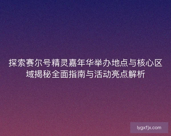 探索赛尔号精灵嘉年华举办地点与核心区域揭秘全面指南与活动亮点解析