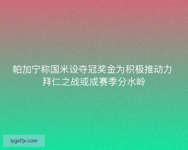 帕加宁称国米设夺冠奖金为积极推动力 拜仁之战或成赛季分水岭