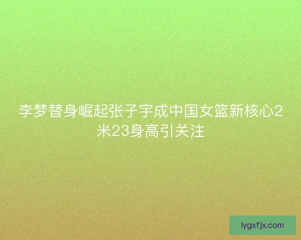 李梦替身崛起张子宇成中国女篮新核心2米23身高引关注