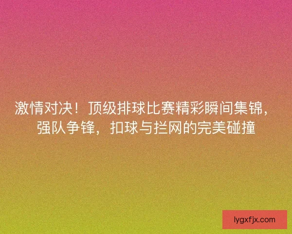 激情对决！顶级排球比赛精彩瞬间集锦，强队争锋，扣球与拦网的完美碰撞