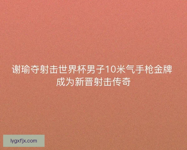 谢瑜夺射击世界杯男子10米气手枪金牌 成为新晋射击传奇