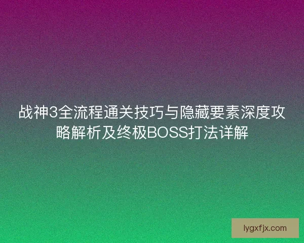 战神3全流程通关技巧与隐藏要素深度攻略解析及终极BOSS打法详解 战神3全流程通关技巧与隐藏要素深度攻略解析及终极BOSS打法详解
