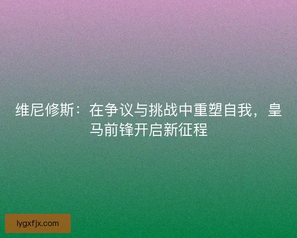 维尼修斯：在争议与挑战中重塑自我，皇马前锋开启新征程