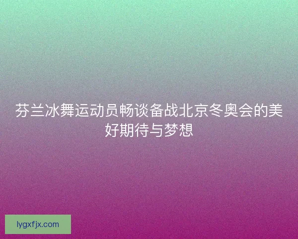 芬兰冰舞运动员畅谈备战北京冬奥会的美好期待与梦想
