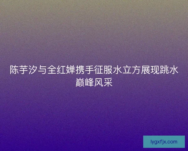 陈芋汐与全红婵携手征服水立方展现跳水巅峰风采 陈芋汐与全红婵携手征服水立方展现跳水巅峰风采