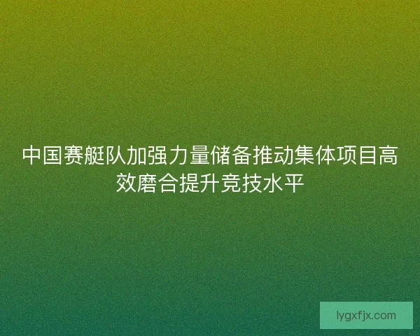 中国赛艇队加强力量储备推动集体项目高效磨合提升竞技水平