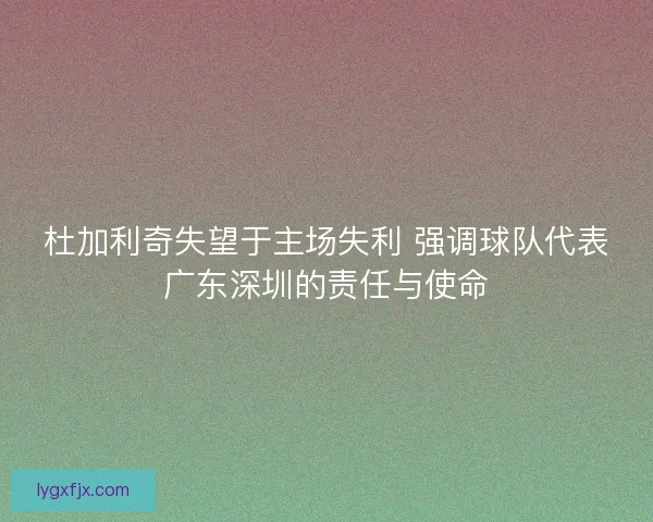 杜加利奇失望于主场失利 强调球队代表广东深圳的责任与使命 杜加利奇失望于主场失利 强调球队代表广东深圳的责任与使命