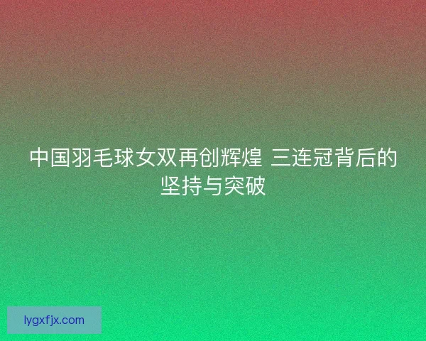 中国羽毛球女双再创辉煌 三连冠背后的坚持与突破 中国羽毛球女双再创辉煌 三连冠背后的坚持与突破