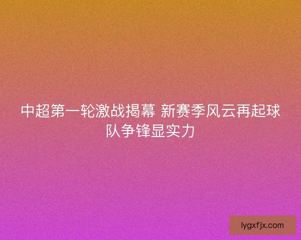 中超第一轮激战揭幕 新赛季风云再起球队争锋显实力 中超第一轮激战揭幕 新赛季风云再起球队争锋显实力