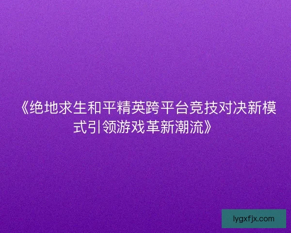 《绝地求生和平精英跨平台竞技对决新模式引领游戏革新潮流》 《绝地求生和平精英跨平台竞技对决新模式引领游戏革新潮流》